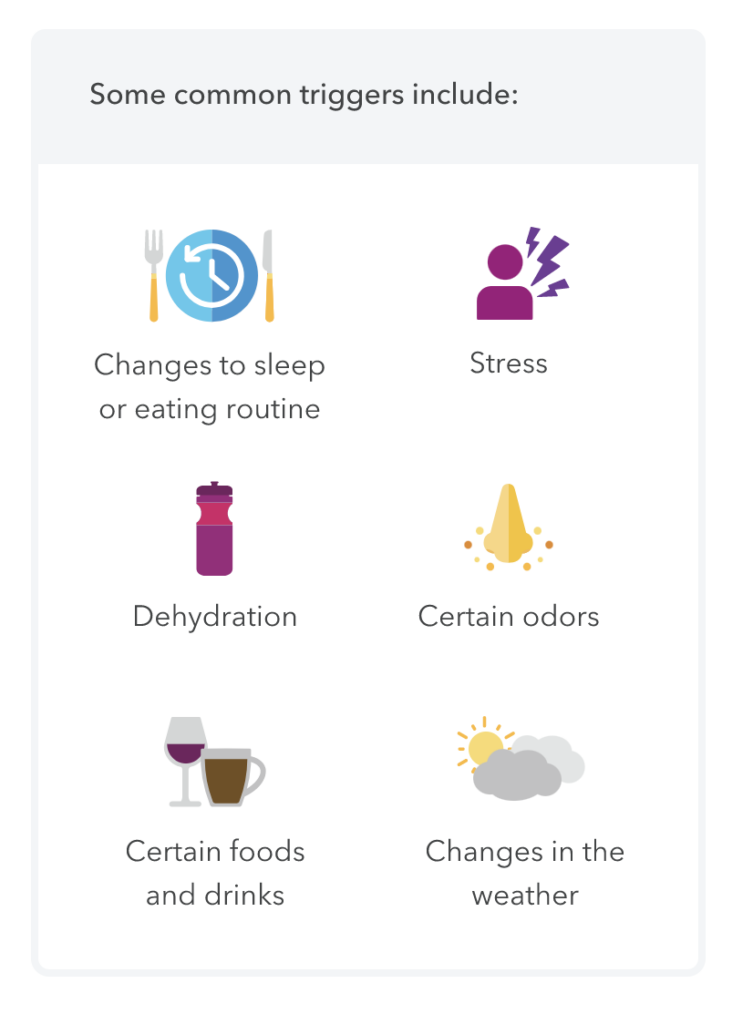 Some common triggers include: changes to sleep or eating routine, stress, dehydration, certain odors, certain foods and drinks and changes in the weather.